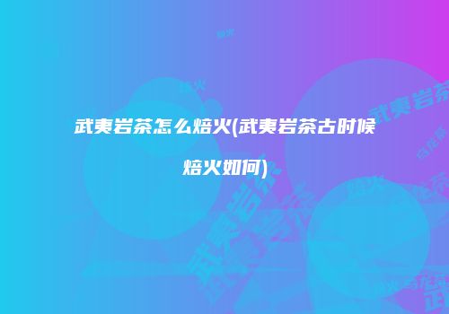 武夷岩茶怎么焙火(武夷岩茶古时候焙火如何)