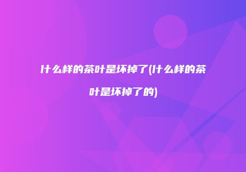 什么样的茶叶是坏掉了(什么样的茶叶是坏掉了的)