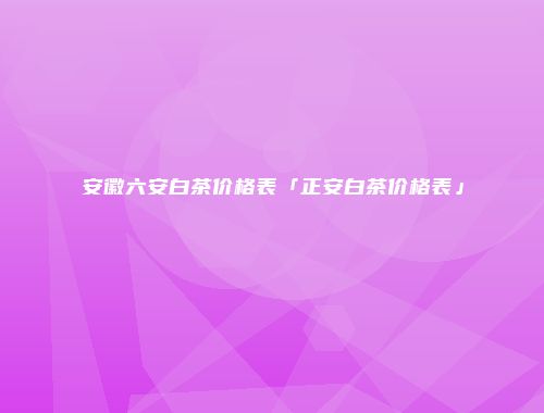 安徽六安白茶价格表「正安白茶价格表」