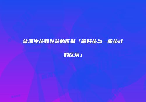 普洱生茶和熟茶的区别「喝好茶与一般茶叶的区别」