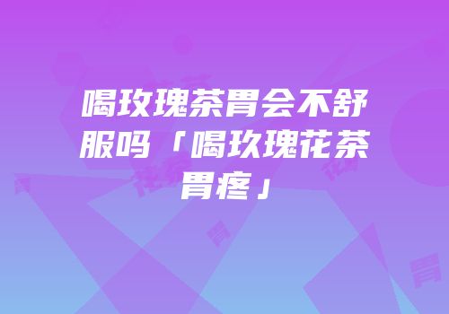 喝玫瑰茶胃会不舒服吗「喝玖瑰花茶胃疼」