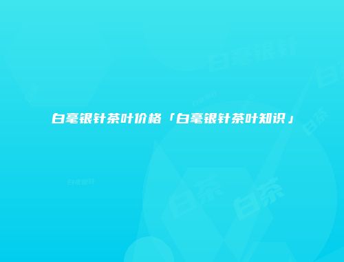 白毫银针茶叶价格「白毫银针茶叶知识」