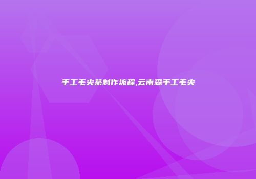 手工毛尖茶制作流程,云南森手工毛尖