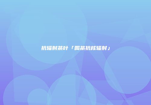 抗辐射茶叶「喝茶抗核辐射」