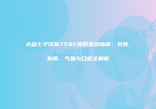 大益七子饼茶7542真假鉴别指南：包装、外观、气味与口感全解析