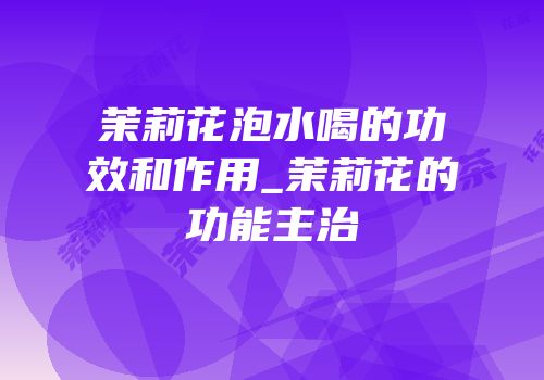 茉莉花泡水喝的功效和作用_茉莉花的功能主治