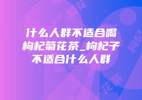 什么人群不适合喝枸杞菊花茶_枸杞子不适合什么人群