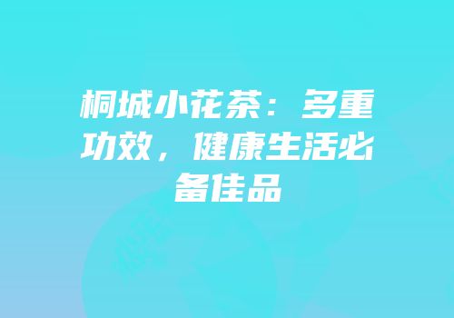 桐城小花茶：多重功效，健康生活必备佳品