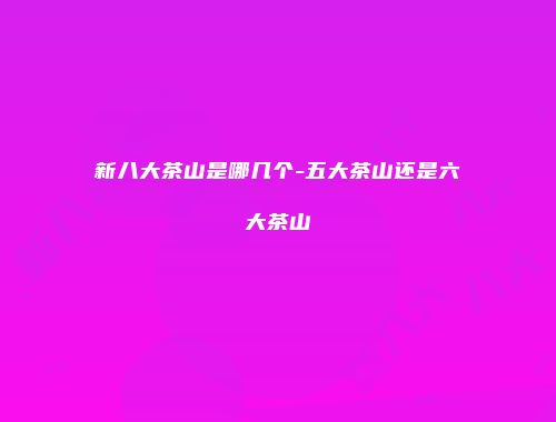 新八大茶山是哪几个-五大茶山还是六大茶山