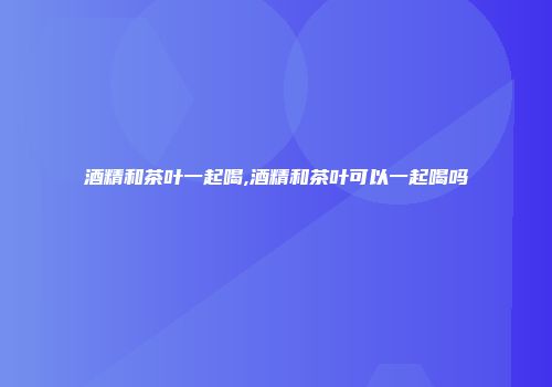 酒精和茶叶一起喝,酒精和茶叶可以一起喝吗