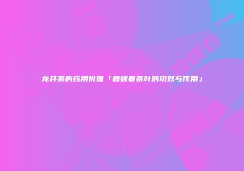 龙井茶的药用价值「碧螺春茶叶的功效与作用」