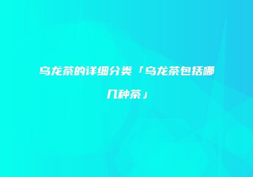 乌龙茶的详细分类「乌龙茶包括哪几种茶」