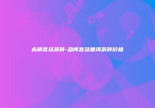 永镇宫廷茶砖-勐库宫廷普洱茶砖价格
