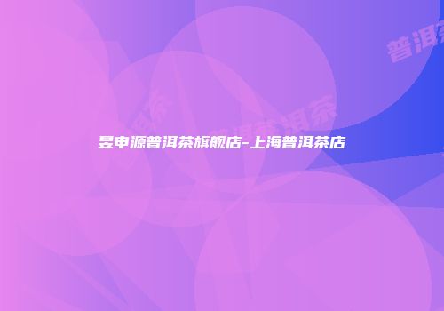 昱申源普洱茶旗舰店-上海普洱茶店