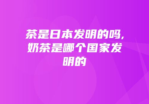 茶是日本发明的吗,奶茶是哪个国家发明的