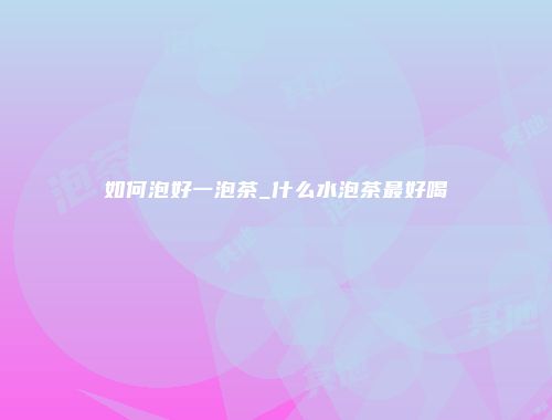 如何泡好一泡茶_什么水泡茶最好喝