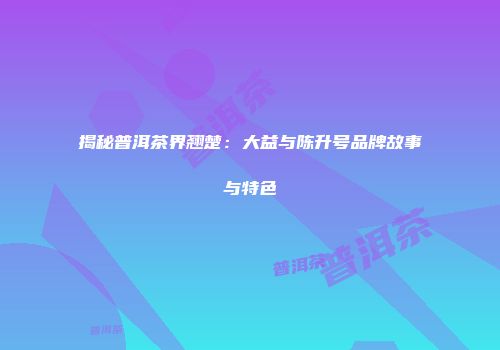揭秘普洱茶界翘楚：大益与陈升号品牌故事与特色