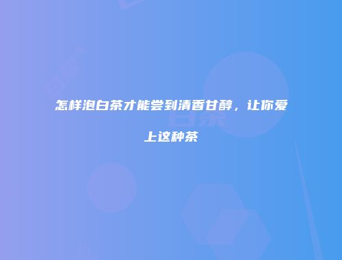 怎样泡白茶才能尝到清香甘醇，让你爱上这种茶
