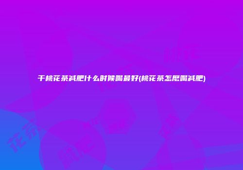 干桃花茶减肥什么时候喝最好(桃花茶怎麽喝减肥)