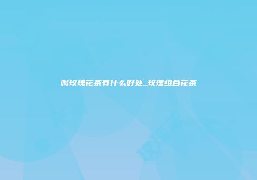 喝玫瑰花茶有什么好处_玫瑰组合花茶