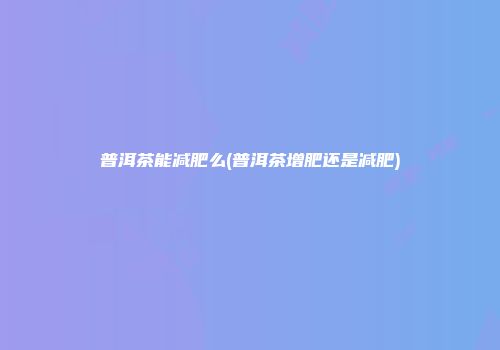 普洱茶能减肥么(普洱茶增肥还是减肥)