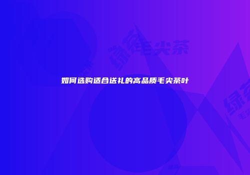 如何选购适合送礼的高品质毛尖茶叶