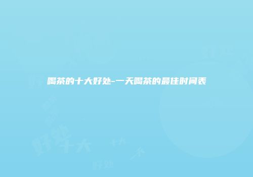 喝茶的十大好处-一天喝茶的最佳时间表