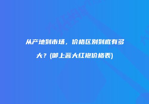 从产地到市场，价格区别到底有多大？(御上茗大红袍价格表)