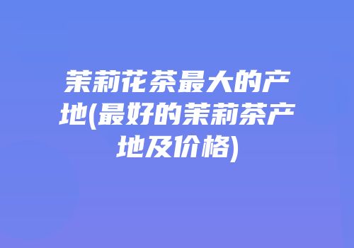 茉莉花茶最大的产地(最好的茉莉茶产地及价格)