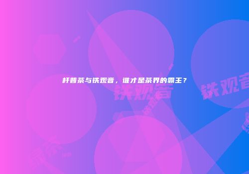 杆普茶与铁观音，谁才是茶界的霸主？