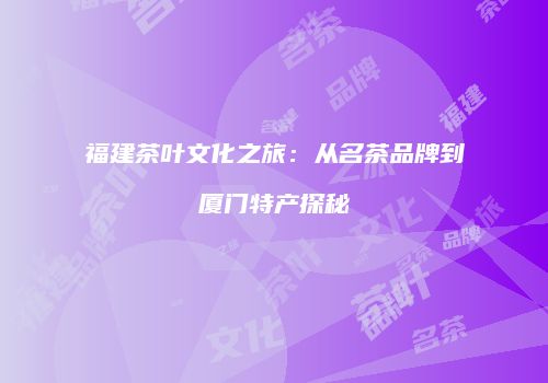 福建茶叶文化之旅：从名茶品牌到厦门特产探秘