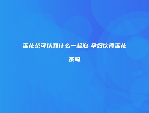 莲花茶可以和什么一起泡-孕妇饮得莲花茶吗