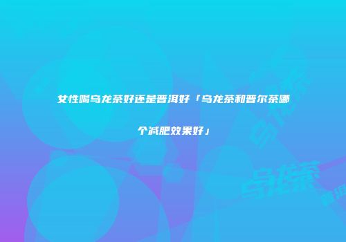 女性喝乌龙茶好还是普洱好「乌龙茶和普尔茶哪个减肥效果好」