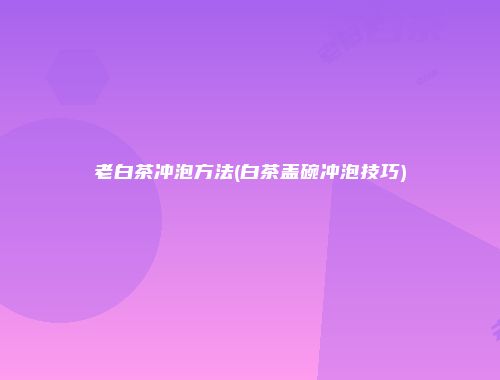老白茶冲泡方法(白茶盖碗冲泡技巧)