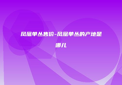 凤凰单丛售价-凤凰单丛的产地是哪儿