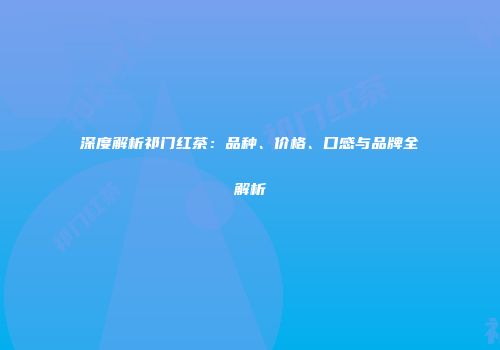 深度解析祁门红茶：品种、价格、口感与品牌全解析
