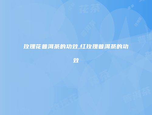 玫瑰花普洱茶的功效,红玫瑰普洱茶的功效