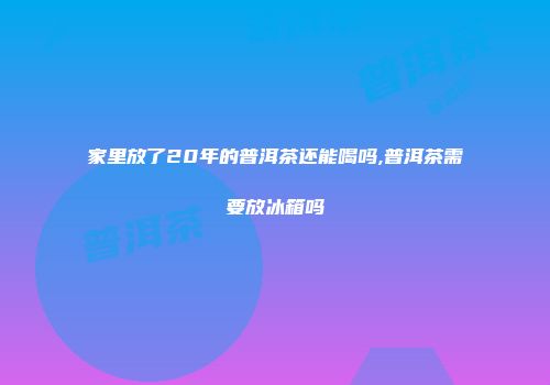 家里放了20年的普洱茶还能喝吗,普洱茶需要放冰箱吗