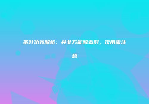 茶叶功效解析：并非万能解毒剂，饮用需注意