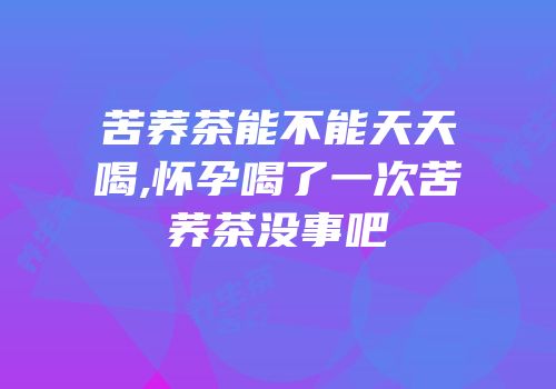 苦荞茶能不能天天喝,怀孕喝了一次苦荞茶没事吧