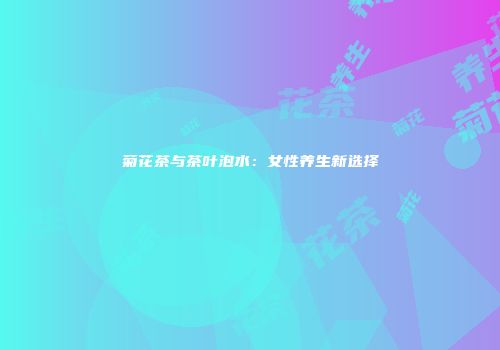 菊花茶与茶叶泡水：女性养生新选择