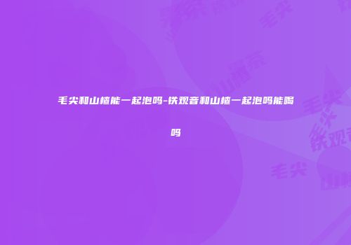 毛尖和山楂能一起泡吗-铁观音和山楂一起泡吗能喝吗