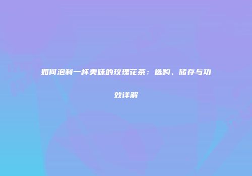如何泡制一杯美味的玫瑰花茶：选购、储存与功效详解