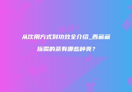 从饮用方式到功效全介绍_西藏藏族喝的茶有哪些种类？
