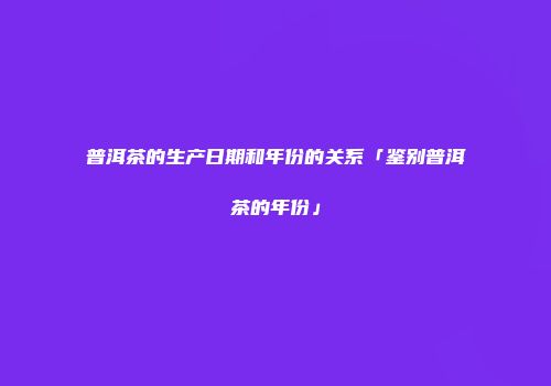 普洱茶的生产日期和年份的关系「鉴别普洱茶的年份」