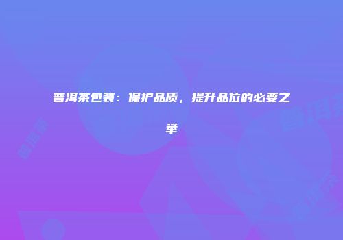 普洱茶包装：保护品质，提升品位的必要之举