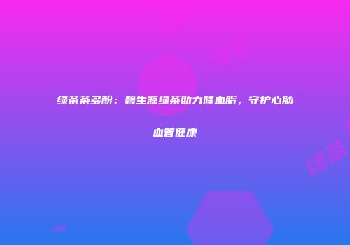 绿茶茶多酚：碧生源绿茶助力降血脂，守护心脑血管健康