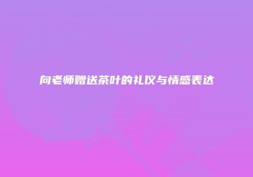 向老师赠送茶叶的礼仪与情感表达