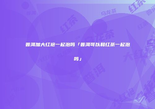 普洱加大红袍一起泡吗「普洱可以和红茶一起泡吗」