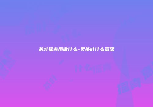 茶叶摇青后做什么-卖茶叶什么意思